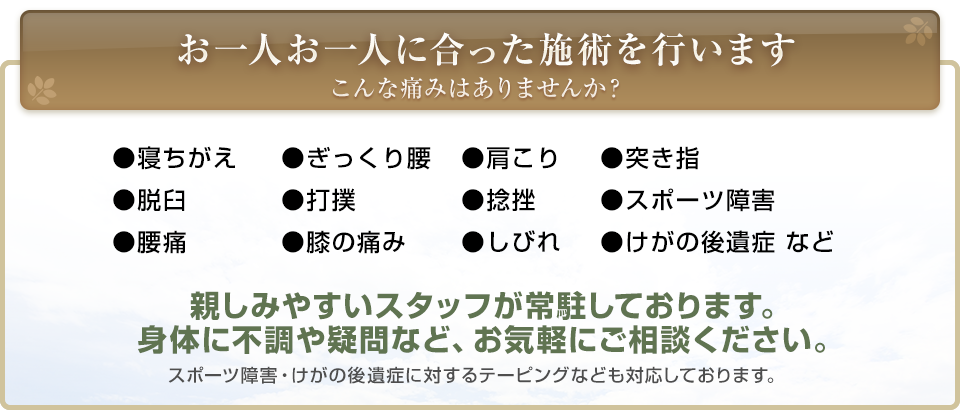 お一人お一人に合った施術を行います。こんな痛みはありませんか？　寝ちがえ・ぎっくり腰・肩こり・突き指・脱臼・打撲・捻挫・スポーツ障害・腰痛・膝の痛み・しびれ・けがの後遺症