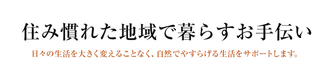 住み慣れた地域で暮らすお手伝い 日々の生活を大きく変えることなく、自然でやすらげる生活をサポートします。